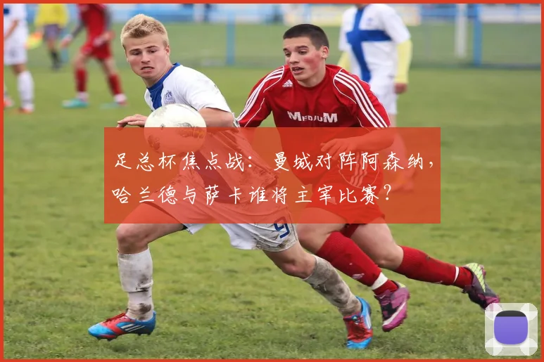 足总杯焦点战：曼城对阵阿森纳，哈兰德与萨卡谁将主宰比赛？