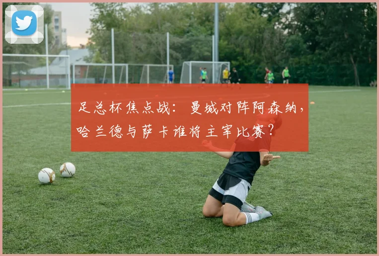 足总杯焦点战：曼城对阵阿森纳，哈兰德与萨卡谁将主宰比赛？