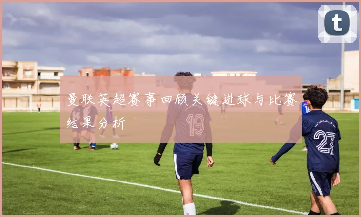 曼联英超赛事回顾关键进球与比赛结果分析