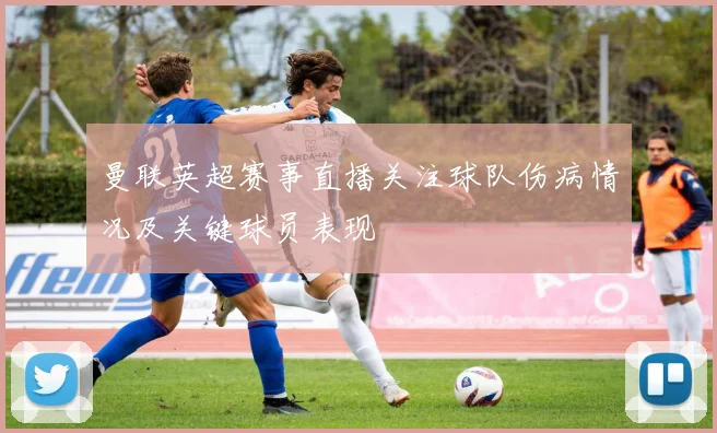 曼联英超赛事直播关注球队伤病情况及关键球员表现